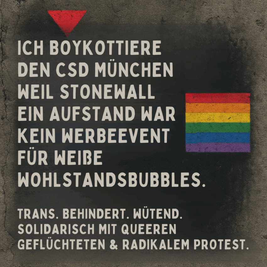 Schwarzes Plakat mit rauer Betonoptik. Oben links ein rotes, nach unten zeigendes Dreieck. Rechts daneben eine Regenbogenflagge. In großen weißen Blockbuchstaben steht: „ICH BOYKOTTIERE DEN CSD MÜNCHEN WEIL STONEWALL EIN AUFSTAND WAR KEIN WERBEEVENT FÜR WEIßE WOHLSTANDSBUBBLES.“ Darunter in kleineren Großbuchstaben: „TRANS. BEHINDERT. WÜTEND. SOLIDARISCH MIT QUEEREN GEFLÜCHTETEN & RADIKALEM PROTEST.“ Der Stil erinnert an eine politische Wandmalerei, kämpferisch und bewusst kantig gestaltet.