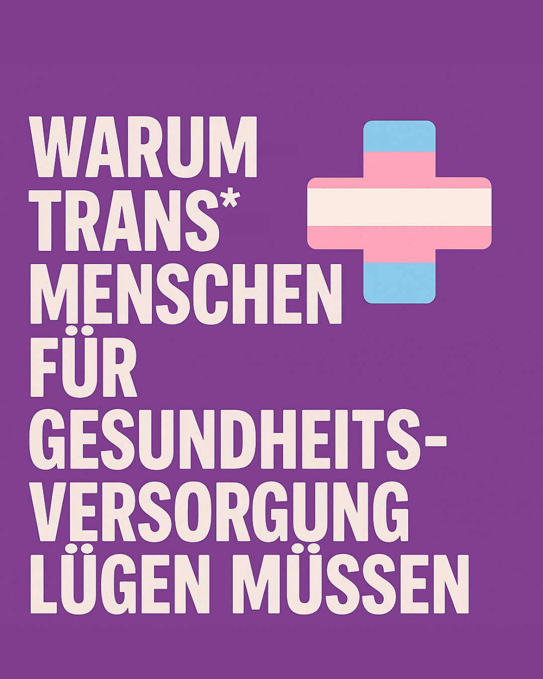 Grafik mit violettem Hintergrund. In großen weißen Großbuchstaben steht links der Text: „WARUM TRANS-MENSCHEN FÜR GESUNDHEITS-VERSORGUNG LÜGEN MÜSSEN“. Rechts daneben befindet sich ein medizinisches Kreuz in trans* Farben. Die Gestaltung wirkt klar, politisch und aufmerksamkeitsstark – mit Fokus auf die Hürden, denen trans Personen im Gesundheitssystem begegnen.