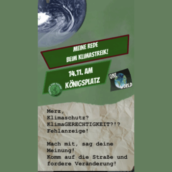 Oben links ist ein Ausschnitt der Erde aus dem All zu sehen. Darunter stehen zwei schräge Banner – ein rotes und ein grünes – mit weißer Schrift: „MEINE REDE BEIM KLIMASTREIK!“ und „14.11. AM KÖNIGSPLATZ“. Rechts daneben ein kleines „One World“-Logo mit einer stilisierten Erde. Unten ist ein zerknitterter Papierhintergrund mit schwarzem, typwriter-ähnlichem Text: „Merz, Klimaschutz? KlimaGERECHTIGKEIT?!? Fehlanzeige! Mach mit, sag deine Meinung! Komm auf die Straße und fordere Veränderung!“.